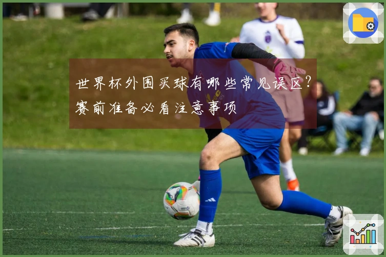 世界杯外围买球有哪些常见误区？赛前准备必看注意事项