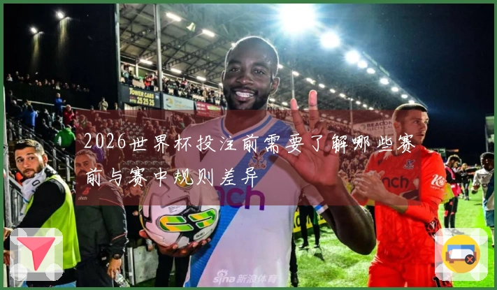 2026世界杯投注前需要了解哪些赛前与赛中规则差异