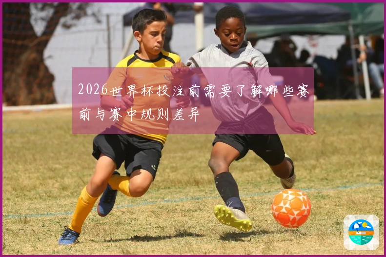 2026世界杯投注前需要了解哪些赛前与赛中规则差异